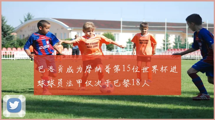 巴洛贡成为摩纳哥第15位世界杯进球球员法甲仅次于巴黎18人