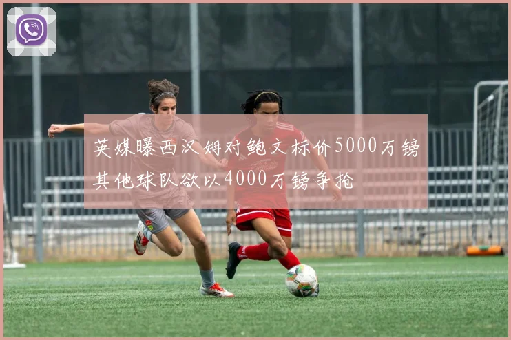 英媒曝西汉姆对鲍文标价5000万镑其他球队欲以4000万镑争抢
