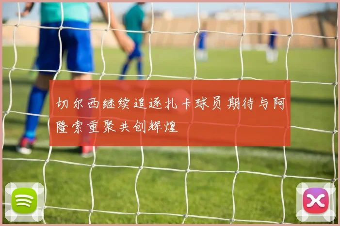 切尔西继续追逐扎卡球员期待与阿隆索重聚共创辉煌