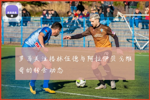 罗马关注格林伍德与阿拉伊贝戈维奇的转会动态