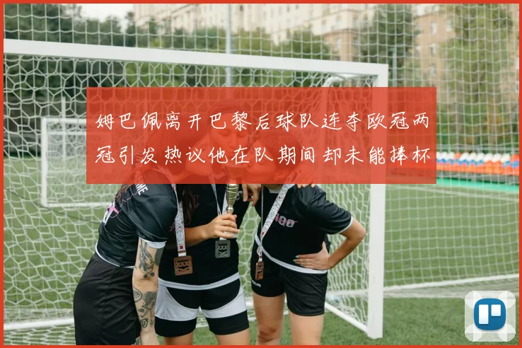姆巴佩离开巴黎后球队连夺欧冠两冠引发热议他在队期间却未能捧杯