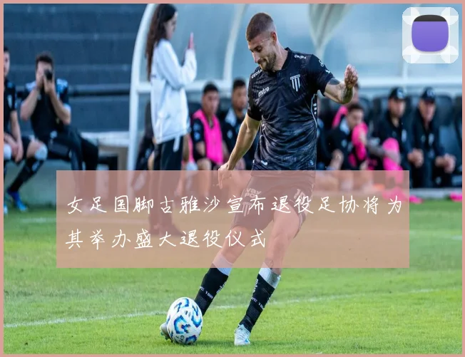女足国脚古雅沙宣布退役足协将为其举办盛大退役仪式