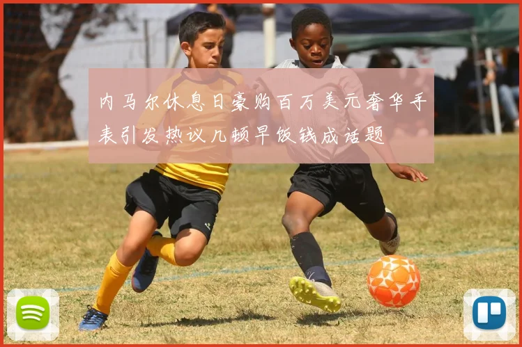 内马尔休息日豪购百万美元奢华手表引发热议几顿早饭钱成话题