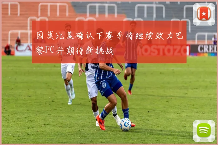 因莫比莱确认下赛季将继续效力巴黎FC并期待新挑战