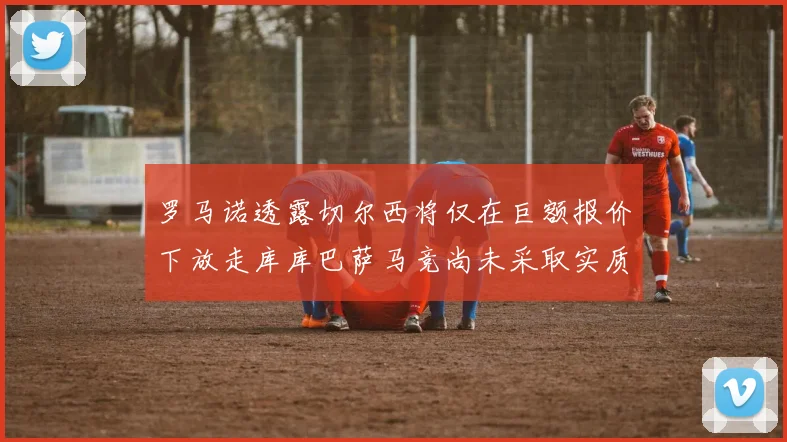 罗马诺透露切尔西将仅在巨额报价下放走库库巴萨马竞尚未采取实质行动