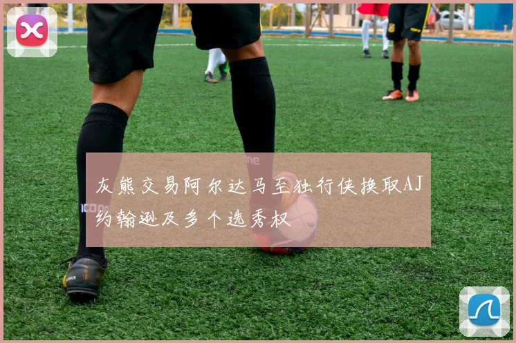 灰熊交易阿尔达马至独行侠换取AJ约翰逊及多个选秀权
