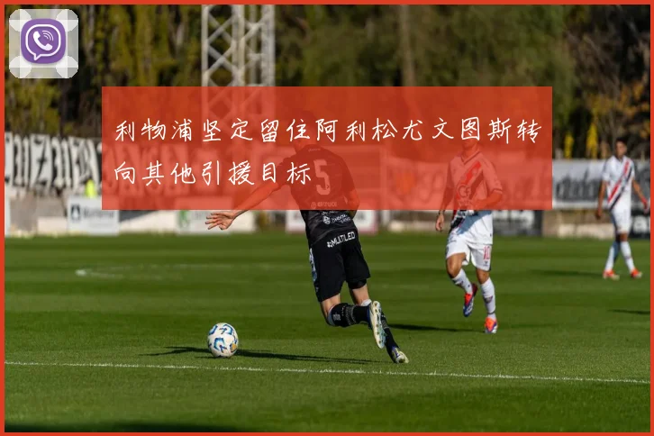 利物浦坚定留住阿利松尤文图斯转向其他引援目标