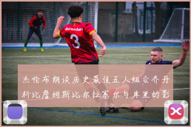 杰伦布朗谈历史最佳五人组合乔丹科比詹姆斯比尔拉塞尔与库里的影响力
