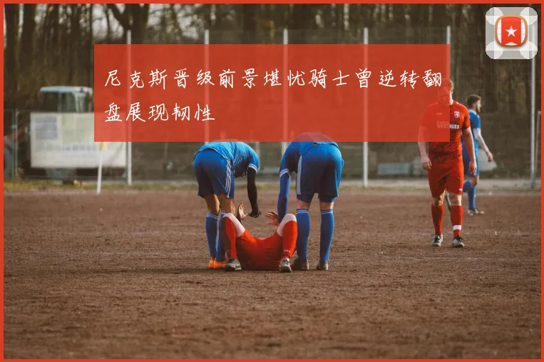 尼克斯晋级前景堪忧骑士曾逆转翻盘展现韧性