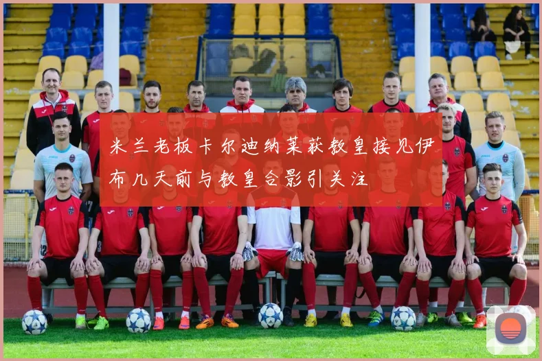 米兰老板卡尔迪纳莱获教皇接见伊布几天前与教皇合影引关注