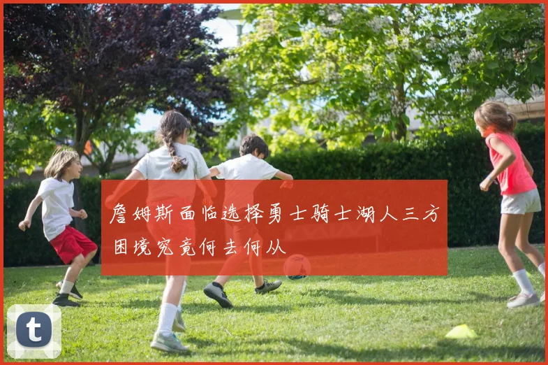 詹姆斯面临选择勇士骑士湖人三方困境究竟何去何从